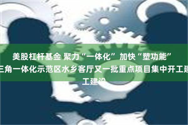 美股杠杆基金 聚力“一体化” 加快“塑功能” 长三角一体化示范区水乡客厅又一批重点项目集中开工建设