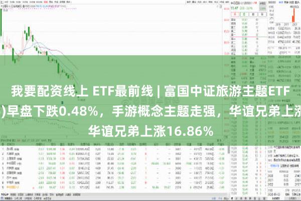 我要配资线上 ETF最前线 | 富国中证旅游主题ETF(159766)早盘下跌0.48%，手游概念主题走强，华谊兄弟上涨16.86%