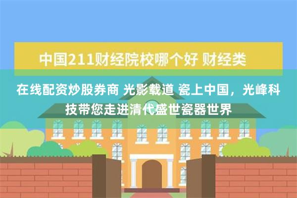 在线配资炒股券商 光影载道 瓷上中国，光峰科技带您走进清代盛世瓷器世界