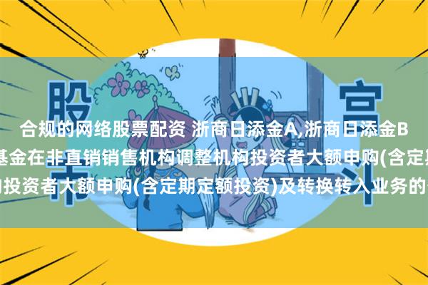 合规的网络股票配资 浙商日添金A,浙商日添金B: 浙商日添金货币市场基金在非直销销售机构调整机构投资者大额申购(含定期定额投资)及转换转入业务的公告