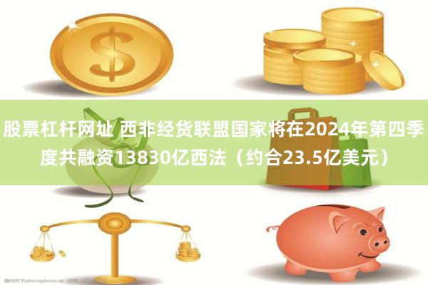 股票杠杆网址 西非经货联盟国家将在2024年第四季度共融资13830亿西法（约合23.5亿美元）