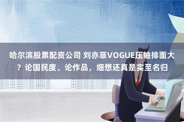 哈尔滨股票配资公司 刘亦菲VOGUE压轴排面大？论国民度、论作品，细想还真是实至名归