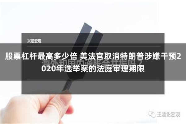 股票杠杆最高多少倍 美法官取消特朗普涉嫌干预2020年选举案的法庭审理期限