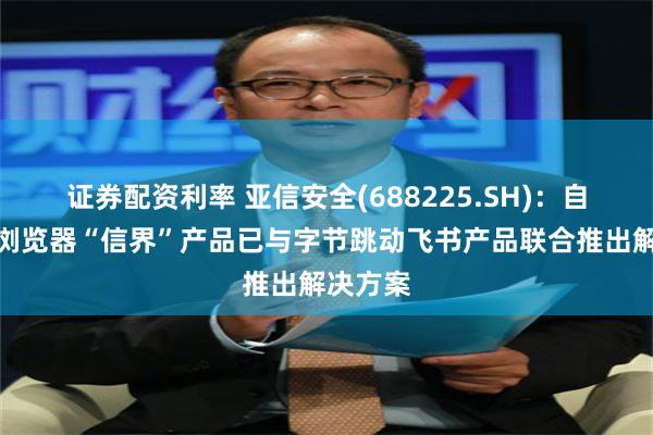 证券配资利率 亚信安全(688225.SH)：自研安全浏览器“信界”产品已与字节跳动飞书产品联合推出解决方案