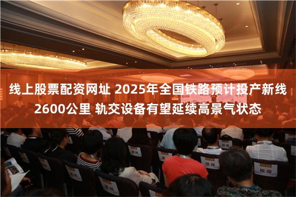 线上股票配资网址 2025年全国铁路预计投产新线2600公里 轨交设备有望延续高景气状态