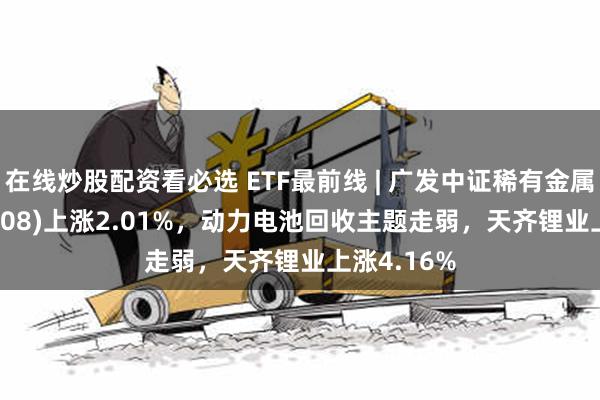 在线炒股配资看必选 ETF最前线 | 广发中证稀有金属ETF(159608)上涨2.01%，动力电池回收主题走弱，天齐锂业上涨4.16%