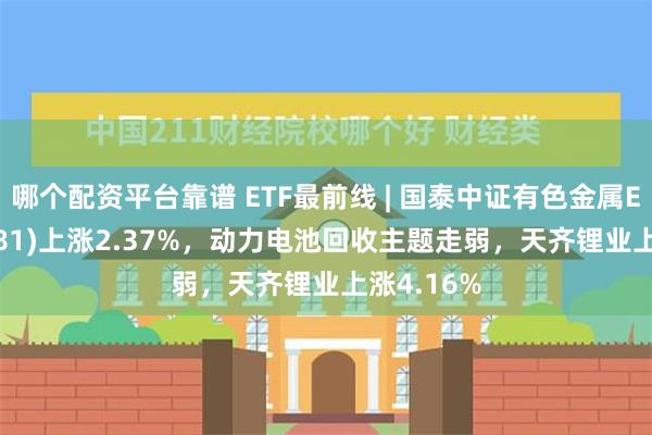 哪个配资平台靠谱 ETF最前线 | 国泰中证有色金属ETF(159881)上涨2.37%，动力电池回收主题走弱，天齐锂业上涨4.16%