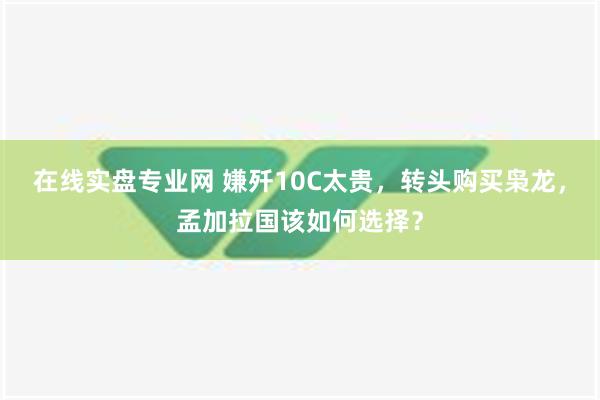 在线实盘专业网 嫌歼10C太贵，转头购买枭龙，孟加拉国该如何选择？