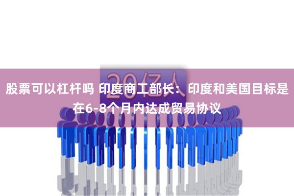 股票可以杠杆吗 印度商工部长：印度和美国目标是在6-8个月内达成贸易协议